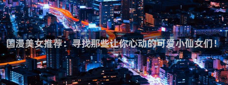 age专注动漫的门户网站：国漫美女推荐：寻找那些让你心动的可爱小仙女们！