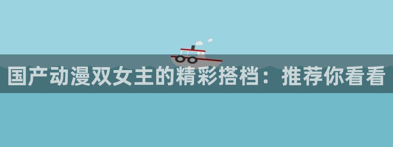 动漫天堂官网网址：国产动漫双女主的精彩搭档：推荐你看看