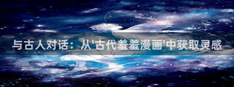 动漫天堂官网网址：与古人对话：从\'古代羞羞漫画\'中获取灵感